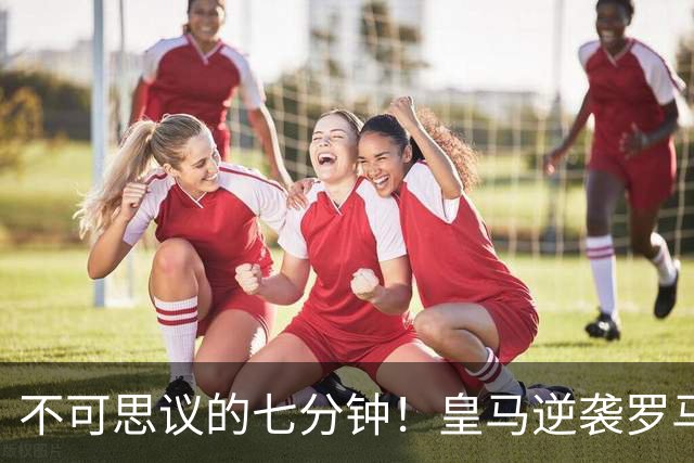 不可思议的七分钟！皇马逆袭罗马，绝杀时刻燃爆全场